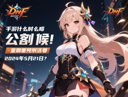 手游dnf什么时候公测的具体是2024年5月21日吗？公测前有哪些重要预热活动？